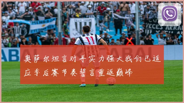 奥萨尔坦言对手实力强大我们已适应季后赛节奏誓言重返巅峰