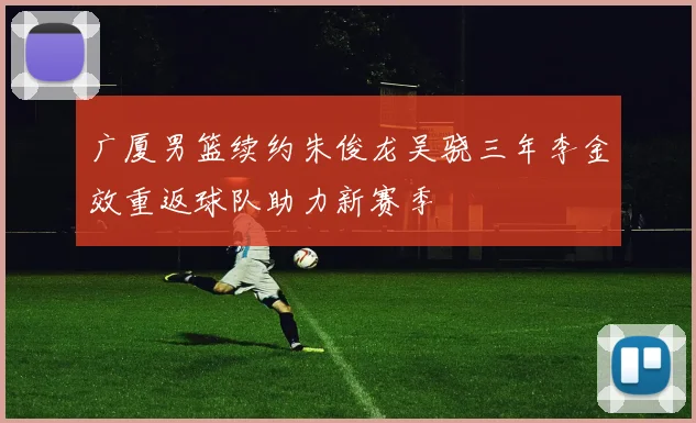 广厦男篮续约朱俊龙吴骁三年李金效重返球队助力新赛季