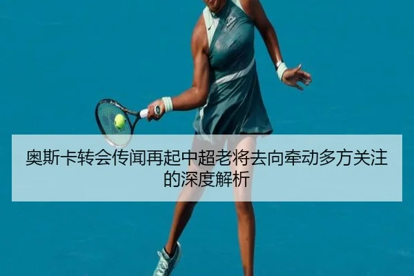 奥斯卡转会传闻再起中超老将去向牵动多方关注的深度解析
